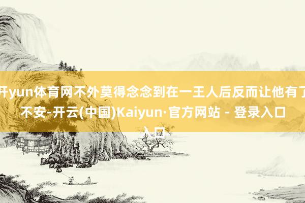 开yun体育网不外莫得念念到在一王人后反而让他有了不安-开云(中国)Kaiyun·官方网站 - 登录入口