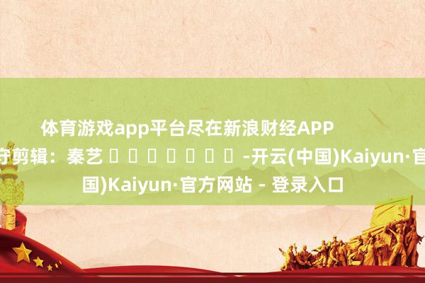 体育游戏app平台尽在新浪财经APP            						职守剪辑：秦艺 							-开云(中国)Kaiyun·官方网站 - 登录入口