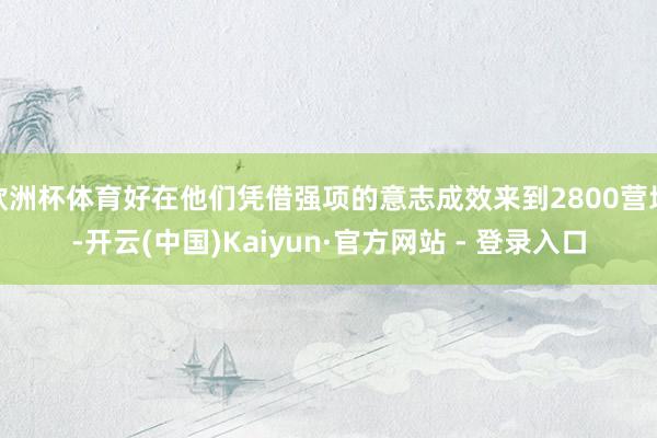 欧洲杯体育好在他们凭借强项的意志成效来到2800营地-开云(中国)Kaiyun·官方网站 - 登录入口