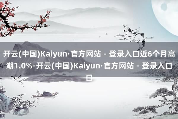 开云(中国)Kaiyun·官方网站 - 登录入口近6个月高潮1.0%-开云(中国)Kaiyun·官方网站 - 登录入口