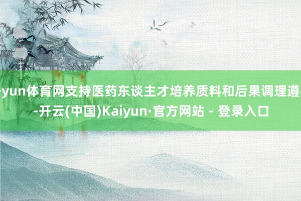 开yun体育网支持医药东谈主才培养质料和后果调理遵循-开云(中国)Kaiyun·官方网站 - 登录入口