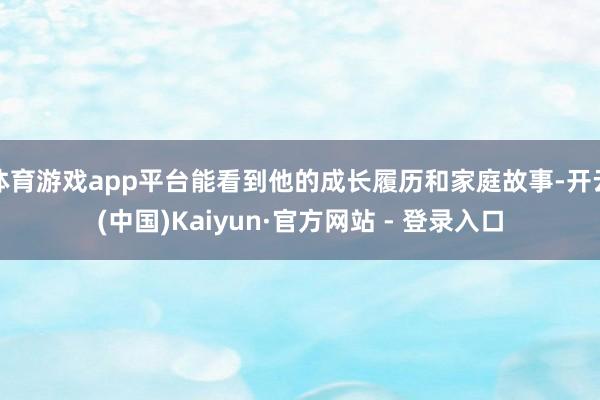 体育游戏app平台能看到他的成长履历和家庭故事-开云(中国)Kaiyun·官方网站 - 登录入口