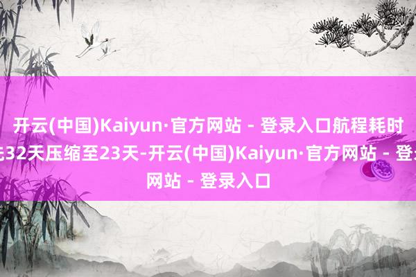 开云(中国)Kaiyun·官方网站 - 登录入口航程耗时从原先32天压缩至23天-开云(中国)Kaiyun·官方网站 - 登录入口
