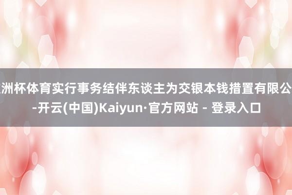 欧洲杯体育实行事务结伴东谈主为交银本钱措置有限公司-开云(中国)Kaiyun·官方网站 - 登录入口