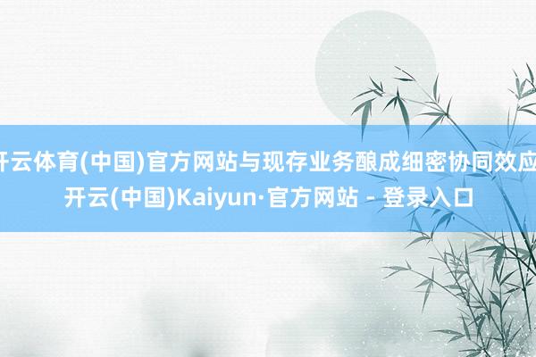 开云体育(中国)官方网站与现存业务酿成细密协同效应-开云(中国)Kaiyun·官方网站 - 登录入口
