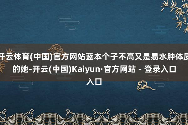 开云体育(中国)官方网站蓝本个子不高又是易水肿体质的她-开云(中国)Kaiyun·官方网站 - 登录入口